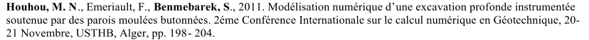 Houhou, M. N ., Emeriault, F.,  Benmebarek, S ., 2011.  Modlisation numrique d  une excavation profonde instrumente  soutenue par des parois moules butonnes. 2me Confrence   Internationale   sur le calcul numrique  en Gotechn ique, 20 - 21 Novembre, USTHB, Alger, pp. 198 -   204 .